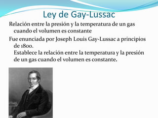 Ley de Gay-LussacRelación entre la presión y la temperatura de un gas cuando el volumen es constanteFue enunciada por Joseph Louis Gay-Lussac a principios de 1800.Establece la relación entre la temperatura y la presión de un gas cuando el volumen es constante.