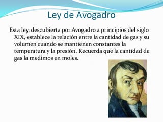 Ley de AvogadroEsta ley, descubierta por Avogadro a principios del siglo XIX, establece la relación entre la cantidad de gas y su volumen cuando se mantienen constantes la temperatura y la presión. Recuerda que la cantidad de gas la medimos en moles.