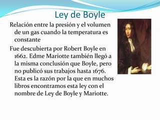 Ley de BoyleRelación entre la presión y el volumen de un gas cuando la temperatura es constanteFue descubierta por Robert Boyle en 1662. EdmeMariotte también llegó a la misma conclusión que Boyle, pero no publicó sus trabajos hasta 1676. Esta es la razón por la que en muchos libros encontramos esta ley con el nombre de Ley de Boyle y Mariotte.