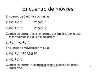Encuentro de móviles
Encuentro de 2 móviles con m.r.u.

x =x +v ·t
 1    01   1             móvil 1
x =x +v ·t
 2    02   2             móvil 2
Cuando se cruzan, las x tienen que ser iguales, por lo que
  resolveremos la siguiente ecuación:

x +v ·t=x +v ·t
 01    1        02   2


Encuentro de móviles con m.r.u.a.

x =x +v ·t+1/2·a·t2
 1    01   01



x =x +v ·t
 2    02   2


Cuando se cruzan, hacemos Rendo y David García
                      Daniel
                             el mismo proceso de antes,      10
  igualamos.
 