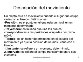 Descripción del movimiento
Un objeto está en movimiento cuando el lugar que ocupa
varía con el tiempo. Definiciones.
-Posición: es el punto en el que está un móvil en un
momento determinado
-Trayectoria: es la línea que une los puntos
correspondientes a las posiciones ocupadas por dicho
móvil.
-Tiempo: es un factor determinante en el estudio del
movimiento ya que la posición de un móvil varía con el
tiempo:
1. Instante: se refiere a un momento determinado.
2. Intervalo: se refiere al tiempo transcurrido entre dos
instantes.
                     Daniel Rendo y David García        3
 