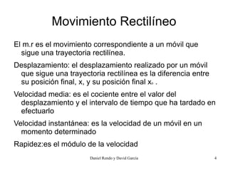 Movimiento Rectilíneo
El m.r es el movimiento correspondiente a un móvil que
  sigue una trayectoria rectilínea.
Desplazamiento: el desplazamiento realizado por un móvil
 que sigue una trayectoria rectilínea es la diferencia entre
 su posición final, x, y su posición final xo .
Velocidad media: es el cociente entre el valor del
  desplazamiento y el intervalo de tiempo que ha tardado en
  efectuarlo
Velocidad instantánea: es la velocidad de un móvil en un
  momento determinado
Rapidez:es el módulo de la velocidad
                       Daniel Rendo y David García             4
 