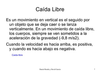 Caída Libre
Es un movimiento en vertical es el seguido por
 un objeto que se deja caer o se lanza
 verticalmente. En un movimiento de caída libre,
 los cuerpos, siempre se ven sometidos a la
 aceleración de la gravedad (-9,8 m/s2).
Cuando la velocidad es hacia arriba, es positiva,
 y cuando es hacia abajo es negativa.
   Caida libre




                  Daniel Rendo y David García       7
 