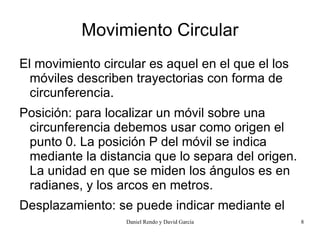 Movimiento Circular
El movimiento circular es aquel en el que el los
  móviles describen trayectorias con forma de
  circunferencia.
Posición: para localizar un móvil sobre una
 circunferencia debemos usar como origen el
 punto 0. La posición P del móvil se indica
 mediante la distancia que lo separa del origen.
 La unidad en que se miden los ángulos es en
 radianes, y los arcos en metros.
Desplazamiento: se puede indicar mediante el
 desplazamiento lineal oDavid García recorrido o con el
                 Daniel Rendo y arco                      8
 