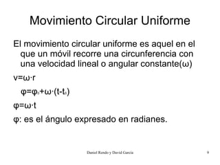 Movimiento Circular Uniforme
El movimiento circular uniforme es aquel en el
  que un móvil recorre una circunferencia con
  una velocidad lineal o angular constante(ω)
v=ω·r
 φ=φ +ω·(t-t )
        0   0



φ=ω·t
φ: es el ángulo expresado en radianes.


                  Daniel Rendo y David García    9
 