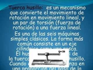 Tuerca husillo: es un mecanismo
que convierte el movimiento de
rotación en movimiento lineal, y
un par de torsión (fuerza de
rotación) a una fuerza lineal.
Es una de las seis máquinas
simples clásicos. La forma más
común consiste en un eje
cilíndrico como una rosca.
El husillo pasa a través de
la tuerca que rosca en el husillo.
Cuando el husillo gira avanza en
 