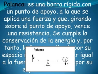Palanca: es una barra rígida con
un punto de apoyo, a la que se
aplica una fuerza y que, girando
sobre el punto de apoyo, vence
una resistencia. Se cumple la
conservación de la energía y, por
tanto, la fuerza aplicada por su
espacio recorrido ha de ser igual
a la fuerza de resistencia por su
espacio recorrido.
 