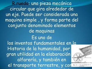R rueda: una pieza mecánica
circular que gira alrededor de
un eje. Puede ser considerada una
maquina simple , y forma parte del
conjunto denominado elementos
de maquinas
Es uno de
los inventos fundamentales en la
Historia de la humanidad, por su
gran utilidad en la elaboración de
alfarería, y también en
el transporte terrestre, y como
 