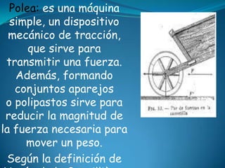 Polea: es una máquina
simple, un dispositivo
mecánico de tracción,
que sirve para
transmitir una fuerza.
Además, formando
conjuntos aparejos
o polipastos sirve para
reducir la magnitud de
la fuerza necesaria para
mover un peso.
Según la definición de
 
