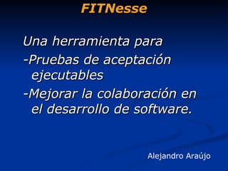 FITNesse Alejandro Araújo   Una herramienta para  -Pruebas de aceptación ejecutables -Mejorar la colaboración en el desarrollo de software. 