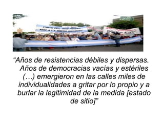 “ Años de resistencias débiles y dispersas. Años de democracias vacías y estériles (…) emergieron en las calles miles de individualidades a gritar por lo propio y a burlar la legitimidad de la medida [estado de sitio]” 