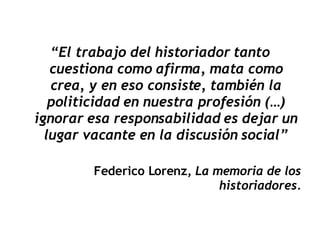 “ El trabajo del historiador tanto cuestiona como afirma, mata como crea, y en eso consiste, también la politicidad en nuestra profesión (…) ignorar esa responsabilidad es dejar un lugar vacante en la discusión social” Federico Lorenz,  La memoria de los historiadores. 
