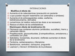 INTERACCIONES
Modifica el efecto de:
O Aumenta el de catecolaminas (precaución en paciente
O s que puedan requerir tratamiento con adrenalina o similares)
O Aumenta el de anticoagulantes orales, warfarina,
bishidroxicumarina, derivados
O cumarínicos (el médico reducirá las dosis si es necesario)
O Reduce el efecto de los antidiabéticos
Disminuyen efecto de levotiroxina (3):
O Fármacos que contienen aluminio (antiácidos, sucralfato), hierro y
carbonato cálcico
O Propiltiouracilo, glucocorticoides, β-simpaticolíticos, amiodarona y
contrastes con yodo
O Salicilatos, furosemida, dicumarol, clofibrato aumentan el efecto
de la levotiroxina
O Fenitoína, carbamacepina y rifampicina
O Barbitúricos, sertralina, cloroquina, proguanilo
O Lopinavir y ritonavir (Inhibidores de la proteasa)
 