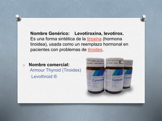 Nombre Genérico: Levotiroxina, levotirox.
Es una forma sintética de la tiroxina (hormona
tiroidea), usada como un reemplazo hormonal en
pacientes con problemas de tiroides.
o Nombre comercial:
Armour Thyroid (Tiroides)
Levothroid ®
 