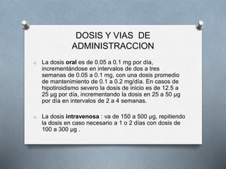DOSIS Y VIAS DE
ADMINISTRACCION
o La dosis oral es de 0.05 a 0.1 mg por día,
incrementándose en intervalos de dos a tres
semanas de 0.05 a 0.1 mg, con una dosis promedio
de mantenimiento de 0.1 a 0.2 mg/día. En casos de
hipotiroidismo severo la dosis de inicio es de 12.5 a
25 µg por día, incrementando la dosis en 25 a 50 µg
por día en intervalos de 2 a 4 semanas.
o La dosis intravenosa : va de 150 a 500 µg, repitiendo
la dosis en caso necesario a 1 o 2 días con dosis de
100 a 300 µg .
 