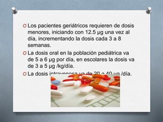 O Los pacientes geriátricos requieren de dosis
menores, iniciando con 12.5 µg una vez al
día, incrementando la dosis cada 3 a 8
semanas.
O La dosis oral en la población pediátrica va
de 5 a 6 µg por día, en escolares la dosis va
de 3 a 5 µg /kg/día.
O La dosis intravenosa va de 20 a 40 µg /día.
 