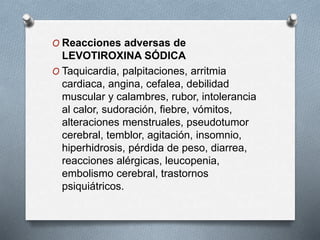 O Reacciones adversas de
LEVOTIROXINA SÓDICA
O Taquicardia, palpitaciones, arritmia
cardiaca, angina, cefalea, debilidad
muscular y calambres, rubor, intolerancia
al calor, sudoración, fiebre, vómitos,
alteraciones menstruales, pseudotumor
cerebral, temblor, agitación, insomnio,
hiperhidrosis, pérdida de peso, diarrea,
reacciones alérgicas, leucopenia,
embolismo cerebral, trastornos
psiquiátricos.
 