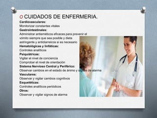 O CUIDADOS DE ENFERMERIA.
Cardiovasculares:
Monitorizar constantes vitales
Gastrointestinales:
Administrar antieméticos eficaces para prevenir el
vómito siempre que sea posible y dieta
astringente y antidiarreicos si es necesario
Hematológicas y linfáticas:
Controles analíticos
Psiquiátricas:
Vigilar el nivel de conciencia
Comprobar el nivel de orientación
Sistema Nervioso Central y Periférico:
Observar cambios en el estado de ánimo y signos de alarma
Vasculares:
Observar y vigilar cambios cognitivos
Esqueléticas:
Controles analíticos periódicos
Otros:
Observar y vigilar signos de alarma
 