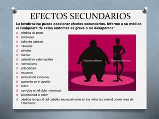 EFECTOS SECUNDARIOS
La levotiroxina puede ocasionar efectos secundarios. Informe a su médico
si cualquiera de estos síntomas es grave o no desaparece:
O pérdida de peso
O temblores
O dolor de cabeza
O náuseas
O vómitos
O diarrea
O calambres estomacales
O nerviosismo
O irritabilidad
O insomnio
O sudoración excesiva
O aumento en el apetito
O fiebre
O cambios en el ciclo menstrual
O sensibilidad al calor
O pérdida temporal del cabello, especialmente en los niños durante el primer mes de
tratamiento
 