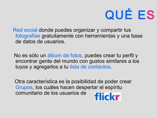 QUÉ ES
Red social donde puedes organizar y compartir tus
fotografías gratuitamente con herramientas y una base
de datos de usuarios.
No es sólo un álbum de fotos, puedes crear tu perfil y
encontrar gente del mundo con gustos similares a los
tuyos y agregarlos a tu lista de contactos.
Otra característica es la posibilidad de poder crear
Grupos, los cuáles hacen despertar el espíritu
comunitario de los usuarios de
 
