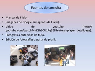 Fuentes de consulta 
• Manual de Flickr. 
• Imágenes de Google. (imágenes de Flickr). 
• Video de youtube. (http:// 
youtube.com/watch?v=KZh60U1PqSE&feature=player_detailpage). 
• Fotografías obtenidas de flickr. 
• Edición de fotografías a partir de picnik. 
 