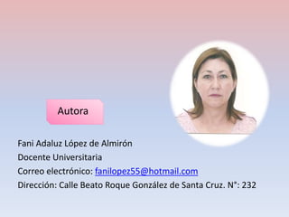 Autora 
Fani Adaluz López de Almirón 
Docente Universitaria 
Correo electrónico: fanilopez55@hotmail.com 
Dirección: Calle Beato Roque González de Santa Cruz. N°: 232 

