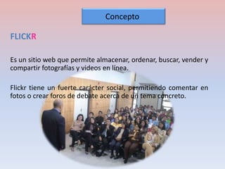 FLICKR 
Concepto 
Es un sitio web que permite almacenar, ordenar, buscar, vender y 
compartir fotografías y videos en línea. 
Flickr tiene un fuerte carácter social, permitiendo comentar en 
fotos o crear foros de debate acerca de un tema concreto. 
 
