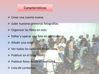 Características 
 Crear una cuenta nueva. 
 Subir nuestras primeras fotografías. 
 Organizar las fotos en sets. 
 Editar y operar una foto en particular. 
 Añadir una nota. 
 Ver todos los tamaños disponibles. 
 Publicar en el blog. 
 Publicar fotos desde el escritorio. 
 Lista de contactos. 
 