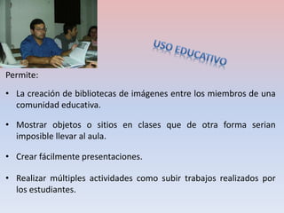 Permite: 
• La creación de bibliotecas de imágenes entre los miembros de una 
comunidad educativa. 
• Mostrar objetos o sitios en clases que de otra forma serian 
imposible llevar al aula. 
• Crear fácilmente presentaciones. 
• Realizar múltiples actividades como subir trabajos realizados por 
los estudiantes. 
 