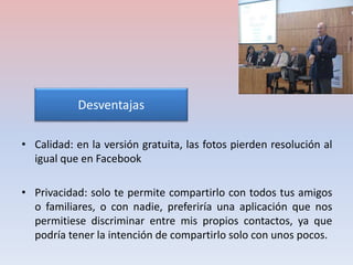 Desventajas 
• Calidad: en la versión gratuita, las fotos pierden resolución al 
igual que en Facebook 
• Privacidad: solo te permite compartirlo con todos tus amigos 
o familiares, o con nadie, preferiría una aplicación que nos 
permitiese discriminar entre mis propios contactos, ya que 
podría tener la intención de compartirlo solo con unos pocos. 
 