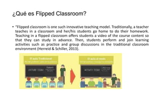 ¿Qué es Flipped Classroom?
• “Flipped classroom is one such innovative teaching model. Traditionally, a teacher
teaches in a classroom and her/his students go home to do their homework.
Teaching in a flipped classroom offers students a video of the course content so
that they can study in advance. Then, students perform and join learning
activities such as practice and group discussions in the traditional classroom
environment (Herreid & Schiller, 2013).
 