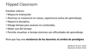 Flipped Classroom
Estudios indican:
• Mejora la motivación
• Alumnos se involucran en clases, experiencia activa de aprendizaje.
• Mejoró la disciplina.
• Otorga tiempo para avanzar en contenidos.
• Mejor uso del tiempo
• Permite visualizar a tiempo alumnos con dificultades de aprendizaje.
Pero que hay una resistencia de los docentes al cambio de paradigma
(Bergmann & Sams, 2012)
(November & Mull, 2012).
 