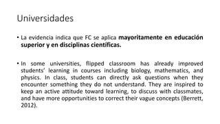 Universidades
• La evidencia indica que FC se aplica mayoritamente en educación
superior y en disciplinas científicas.
• In some universities, flipped classroom has already improved
students’ learning in courses including biology, mathematics, and
physics. In class, students can directly ask questions when they
encounter something they do not understand. They are inspired to
keep an active attitude toward learning, to discuss with classmates,
and have more opportunities to correct their vague concepts (Berrett,
2012).
 