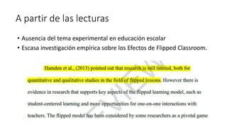 A partir de las lecturas
• Ausencia del tema experimental en educación escolar
• Escasa investigación empírica sobre los Efectos de Flipped Classroom.
 