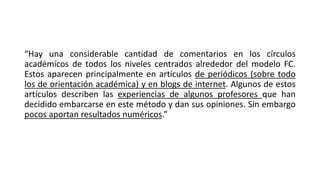 “Hay una considerable cantidad de comentarios en los círculos
académicos de todos los niveles centrados alrededor del modelo FC.
Estos aparecen principalmente en artículos de periódicos (sobre todo
los de orientación académica) y en blogs de internet. Algunos de estos
artículos describen las experiencias de algunos profesores que han
decidido embarcarse en este método y dan sus opiniones. Sin embargo
pocos aportan resultados numéricos.”
 