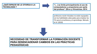 ¿QUÉ ESPACIO SE LE OTORGA A LA
TECNOLOGÍA ?
“(…) se limita principalmente al uso de
computadores y proyectores por parte
del profesor” (Brun y Hinostroza, 2014
profesores recién titulados no están equipados
con las habilidades adecuadas para emplear las
TIC para la enseñanza y el aprendizaje. Meisalo
et al. (2010)
NECESIDAD DE TRANSFORMAR LA FORMACIÓN DOCENTE
PARA DESENCADENAR CAMBIOS EN LAS PRÁCTICAS
PEDAGÓGICAS
 