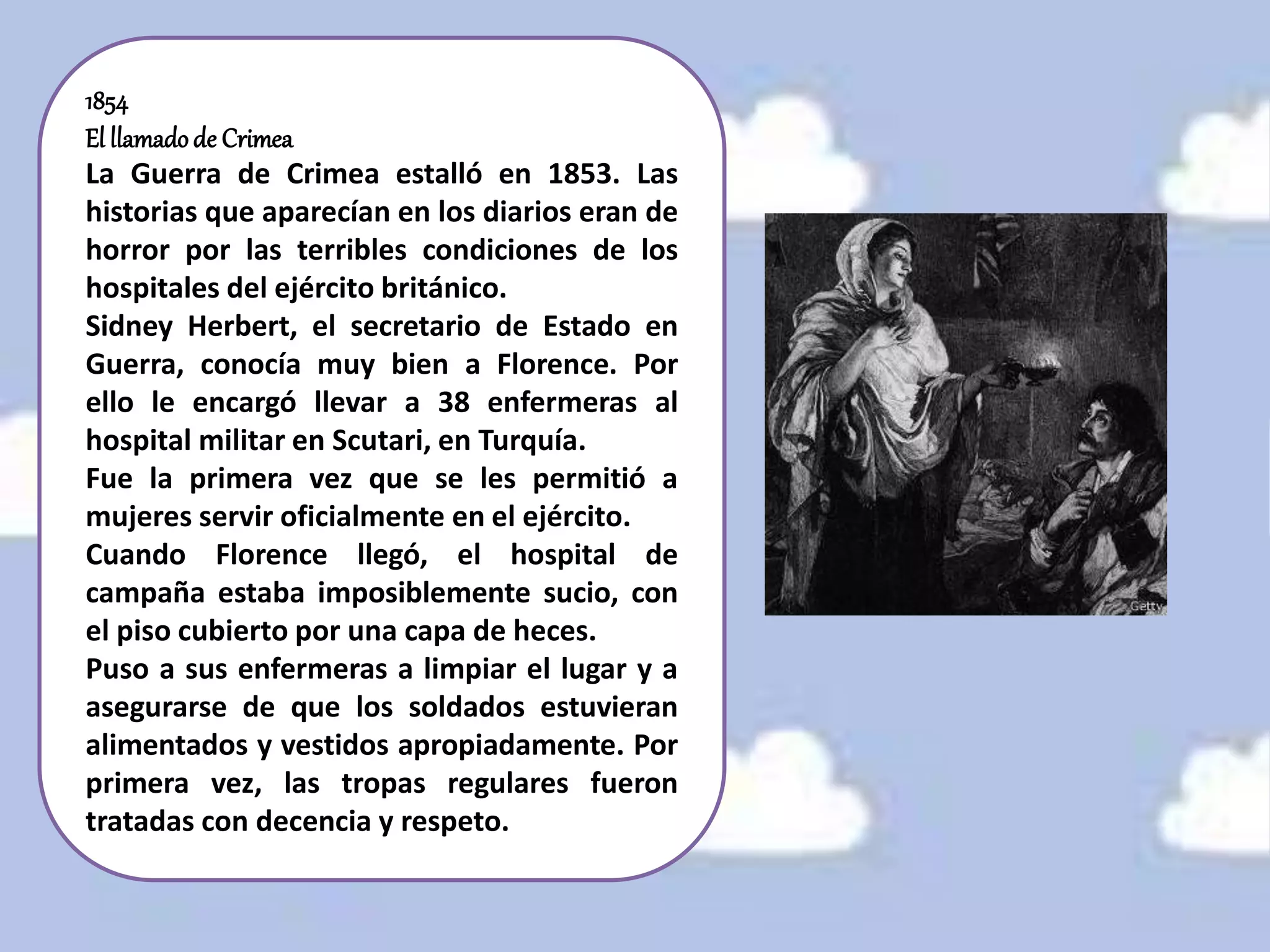 1854
El llamadode Crimea
La Guerra de Crimea estalló en 1853. Las
historias que aparecían en los diarios eran de
horror por las terribles condiciones de los
hospitales del ejército británico.
Sidney Herbert, el secretario de Estado en
Guerra, conocía muy bien a Florence. Por
ello le encargó llevar a 38 enfermeras al
hospital militar en Scutari, en Turquía.
Fue la primera vez que se les permitió a
mujeres servir oficialmente en el ejército.
Cuando Florence llegó, el hospital de
campaña estaba imposiblemente sucio, con
el piso cubierto por una capa de heces.
Puso a sus enfermeras a limpiar el lugar y a
asegurarse de que los soldados estuvieran
alimentados y vestidos apropiadamente. Por
primera vez, las tropas regulares fueron
tratadas con decencia y respeto.
 