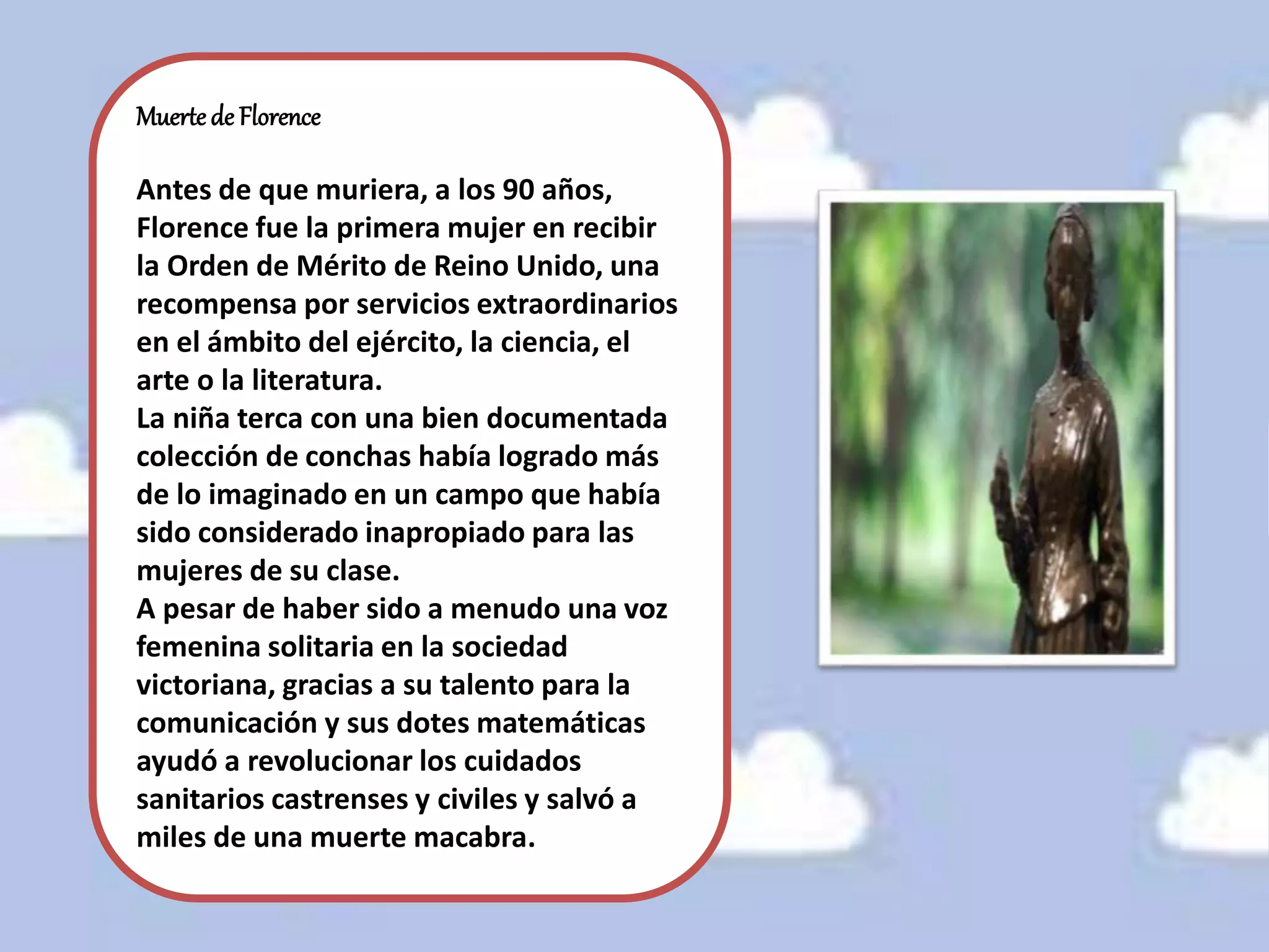 Muerte de Florence
Antes de que muriera, a los 90 años,
Florence fue la primera mujer en recibir
la Orden de Mérito de Reino Unido, una
recompensa por servicios extraordinarios
en el ámbito del ejército, la ciencia, el
arte o la literatura.
La niña terca con una bien documentada
colección de conchas había logrado más
de lo imaginado en un campo que había
sido considerado inapropiado para las
mujeres de su clase.
A pesar de haber sido a menudo una voz
femenina solitaria en la sociedad
victoriana, gracias a su talento para la
comunicación y sus dotes matemáticas
ayudó a revolucionar los cuidados
sanitarios castrenses y civiles y salvó a
miles de una muerte macabra.
 