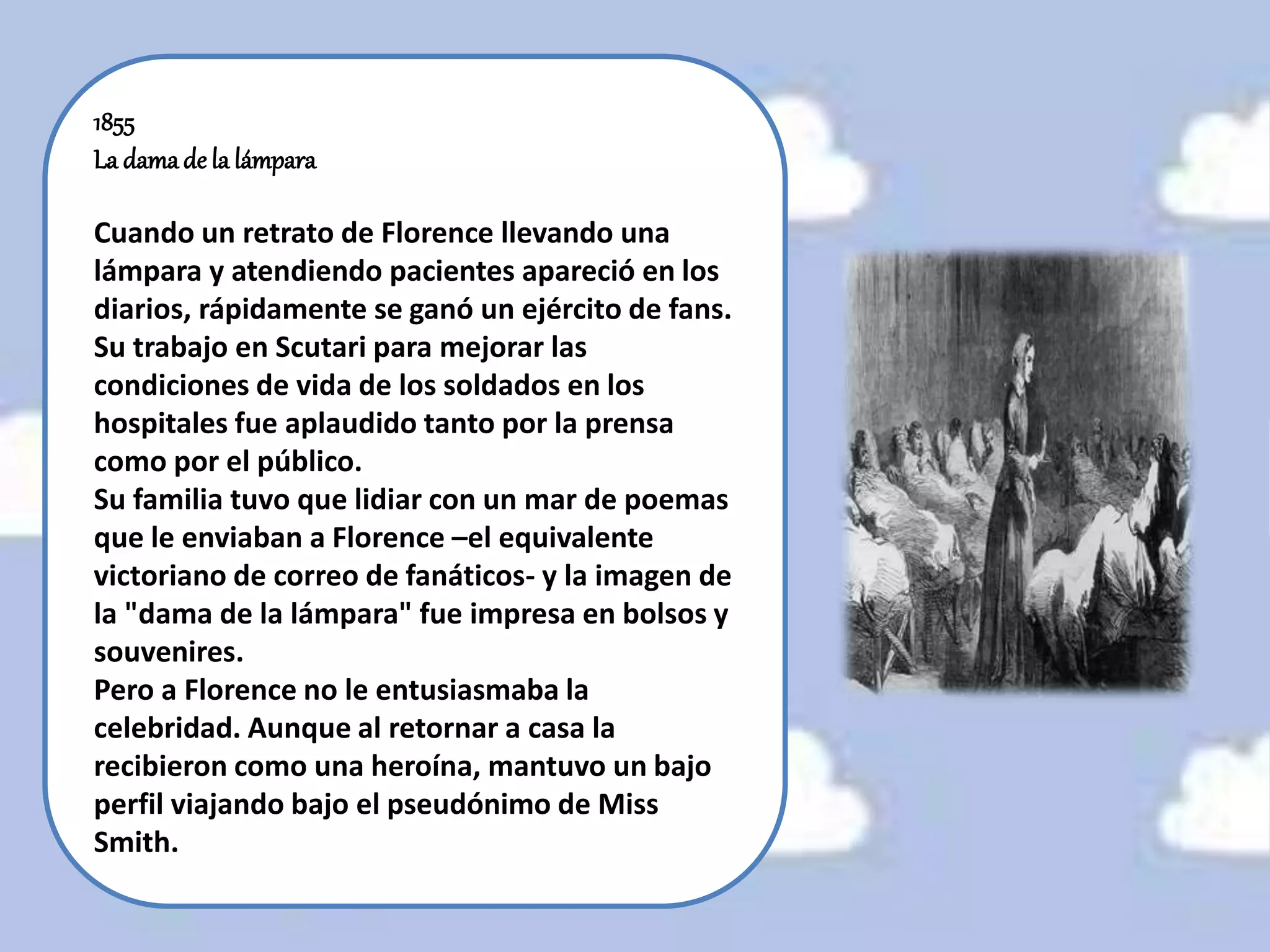 1855
La damade la lámpara
Cuando un retrato de Florence llevando una
lámpara y atendiendo pacientes apareció en los
diarios, rápidamente se ganó un ejército de fans.
Su trabajo en Scutari para mejorar las
condiciones de vida de los soldados en los
hospitales fue aplaudido tanto por la prensa
como por el público.
Su familia tuvo que lidiar con un mar de poemas
que le enviaban a Florence –el equivalente
victoriano de correo de fanáticos- y la imagen de
la "dama de la lámpara" fue impresa en bolsos y
souvenires.
Pero a Florence no le entusiasmaba la
celebridad. Aunque al retornar a casa la
recibieron como una heroína, mantuvo un bajo
perfil viajando bajo el pseudónimo de Miss
Smith.
 