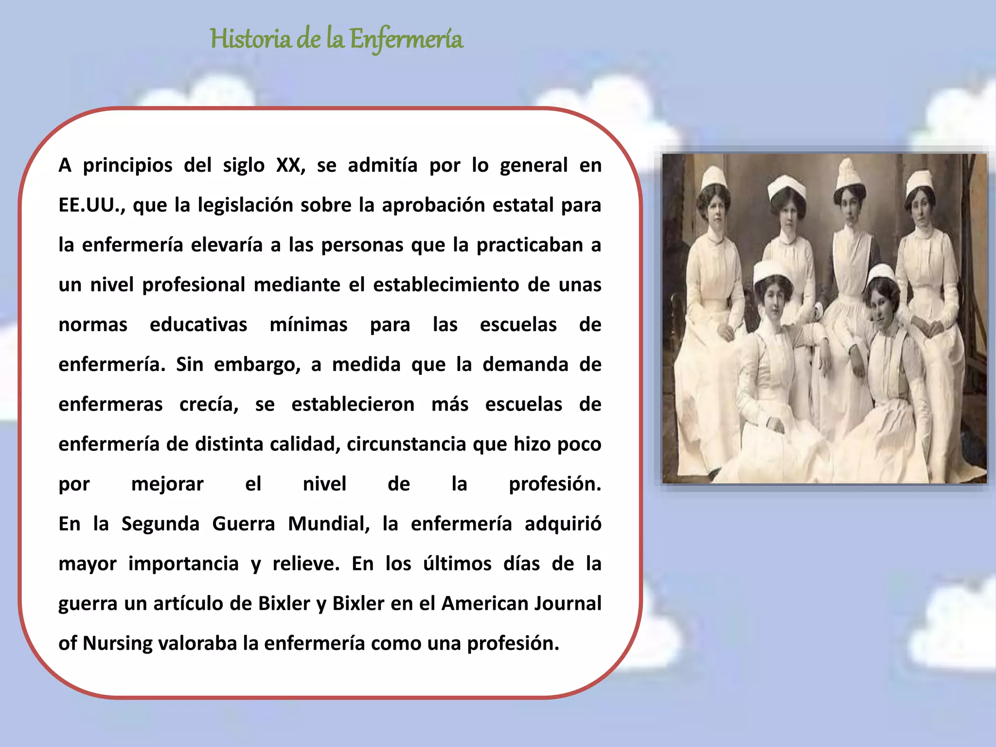 A principios del siglo XX, se admitía por lo general en
EE.UU., que la legislación sobre la aprobación estatal para
la enfermería elevaría a las personas que la practicaban a
un nivel profesional mediante el establecimiento de unas
normas educativas mínimas para las escuelas de
enfermería. Sin embargo, a medida que la demanda de
enfermeras crecía, se establecieron más escuelas de
enfermería de distinta calidad, circunstancia que hizo poco
por mejorar el nivel de la profesión.
En la Segunda Guerra Mundial, la enfermería adquirió
mayor importancia y relieve. En los últimos días de la
guerra un artículo de Bixler y Bixler en el American Journal
of Nursing valoraba la enfermería como una profesión.
Historiade la Enfermería
 