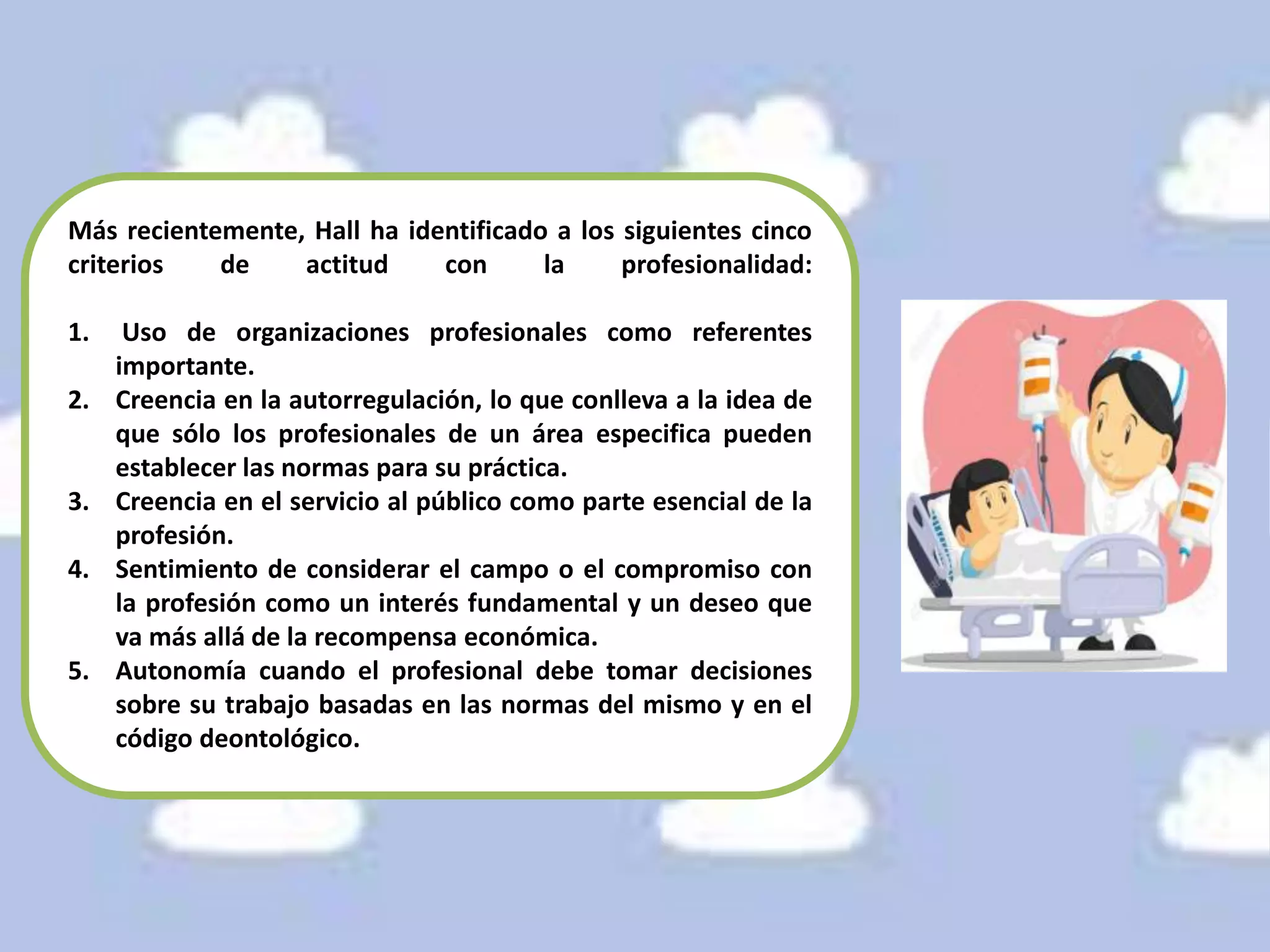 Más recientemente, Hall ha identificado a los siguientes cinco
criterios de actitud con la profesionalidad:
1. Uso de organizaciones profesionales como referentes
importante.
2. Creencia en la autorregulación, lo que conlleva a la idea de
que sólo los profesionales de un área especifica pueden
establecer las normas para su práctica.
3. Creencia en el servicio al público como parte esencial de la
profesión.
4. Sentimiento de considerar el campo o el compromiso con
la profesión como un interés fundamental y un deseo que
va más allá de la recompensa económica.
5. Autonomía cuando el profesional debe tomar decisiones
sobre su trabajo basadas en las normas del mismo y en el
código deontológico.
 