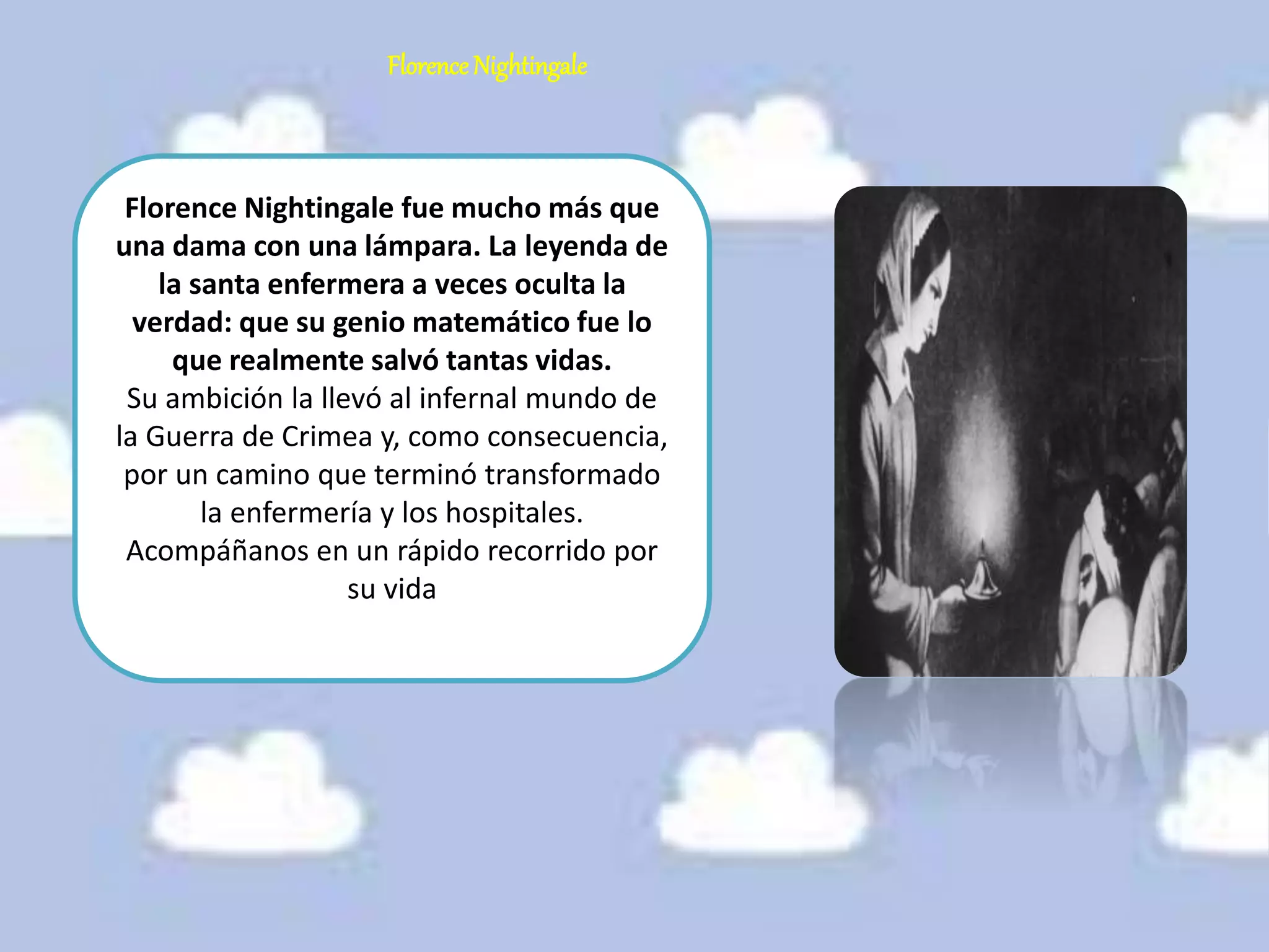 Florence Nightingale
Florence Nightingale fue mucho más que
una dama con una lámpara. La leyenda de
la santa enfermera a veces oculta la
verdad: que su genio matemático fue lo
que realmente salvó tantas vidas.
Su ambición la llevó al infernal mundo de
la Guerra de Crimea y, como consecuencia,
por un camino que terminó transformado
la enfermería y los hospitales.
Acompáñanos en un rápido recorrido por
su vida
 