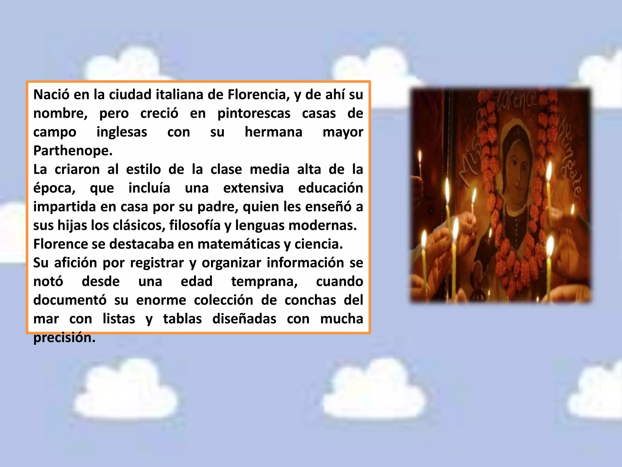 Nació en la ciudad italiana de Florencia, y de ahí su
nombre, pero creció en pintorescas casas de
campo inglesas con su hermana mayor
Parthenope.
La criaron al estilo de la clase media alta de la
época, que incluía una extensiva educación
impartida en casa por su padre, quien les enseñó a
sus hijas los clásicos, filosofía y lenguas modernas.
Florence se destacaba en matemáticas y ciencia.
Su afición por registrar y organizar información se
notó desde una edad temprana, cuando
documentó su enorme colección de conchas del
mar con listas y tablas diseñadas con mucha
precisión.
 