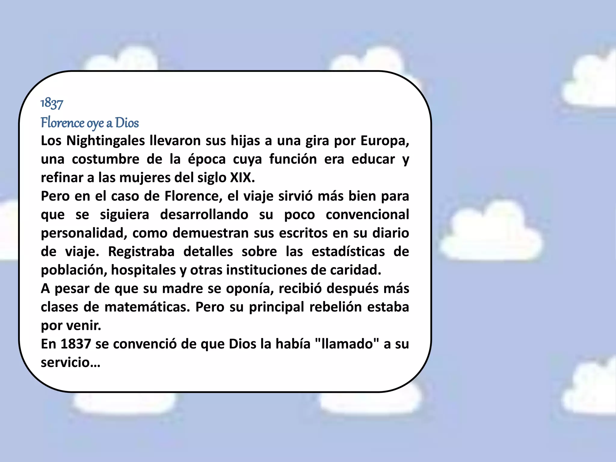 1837
Florenceoye a Dios
Los Nightingales llevaron sus hijas a una gira por Europa,
una costumbre de la época cuya función era educar y
refinar a las mujeres del siglo XIX.
Pero en el caso de Florence, el viaje sirvió más bien para
que se siguiera desarrollando su poco convencional
personalidad, como demuestran sus escritos en su diario
de viaje. Registraba detalles sobre las estadísticas de
población, hospitales y otras instituciones de caridad.
A pesar de que su madre se oponía, recibió después más
clases de matemáticas. Pero su principal rebelión estaba
por venir.
En 1837 se convenció de que Dios la había "llamado" a su
servicio…
 