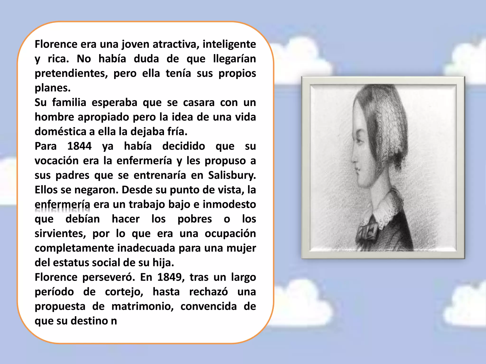 Florence era una joven atractiva, inteligente
y rica. No había duda de que llegarían
pretendientes, pero ella tenía sus propios
planes.
Su familia esperaba que se casara con un
hombre apropiado pero la idea de una vida
doméstica a ella la dejaba fría.
Para 1844 ya había decidido que su
vocación era la enfermería y les propuso a
sus padres que se entrenaría en Salisbury.
Ellos se negaron. Desde su punto de vista, la
enfermería era un trabajo bajo e inmodesto
que debían hacer los pobres o los
sirvientes, por lo que era una ocupación
completamente inadecuada para una mujer
del estatus social de su hija.
Florence perseveró. En 1849, tras un largo
período de cortejo, hasta rechazó una
propuesta de matrimonio, convencida de
que su destino no era casarse.
 