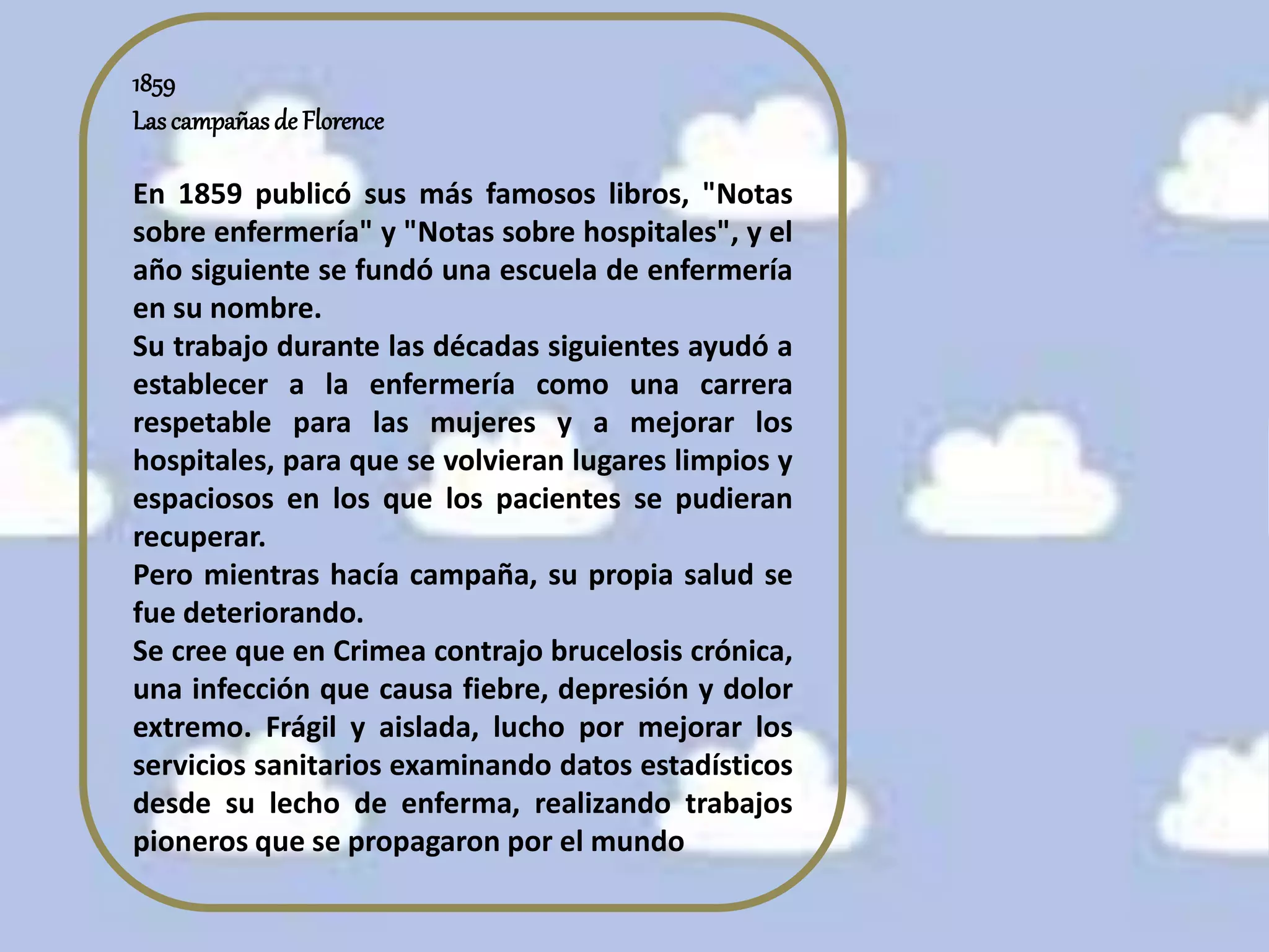 1859
Lascampañas de Florence
En 1859 publicó sus más famosos libros, "Notas
sobre enfermería" y "Notas sobre hospitales", y el
año siguiente se fundó una escuela de enfermería
en su nombre.
Su trabajo durante las décadas siguientes ayudó a
establecer a la enfermería como una carrera
respetable para las mujeres y a mejorar los
hospitales, para que se volvieran lugares limpios y
espaciosos en los que los pacientes se pudieran
recuperar.
Pero mientras hacía campaña, su propia salud se
fue deteriorando.
Se cree que en Crimea contrajo brucelosis crónica,
una infección que causa fiebre, depresión y dolor
extremo. Frágil y aislada, lucho por mejorar los
servicios sanitarios examinando datos estadísticos
desde su lecho de enferma, realizando trabajos
pioneros que se propagaron por el mundo
 