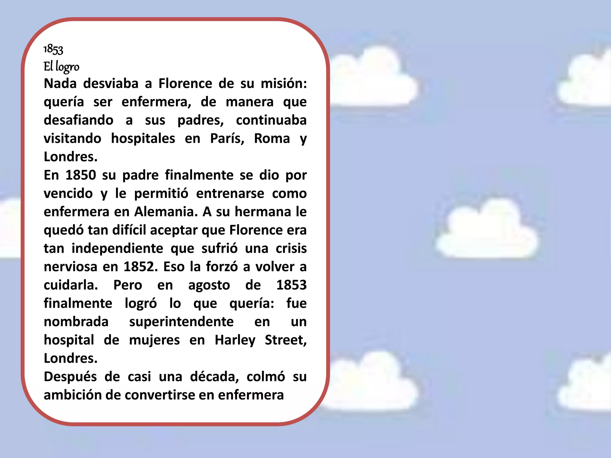 1853
El logro
Nada desviaba a Florence de su misión:
quería ser enfermera, de manera que
desafiando a sus padres, continuaba
visitando hospitales en París, Roma y
Londres.
En 1850 su padre finalmente se dio por
vencido y le permitió entrenarse como
enfermera en Alemania. A su hermana le
quedó tan difícil aceptar que Florence era
tan independiente que sufrió una crisis
nerviosa en 1852. Eso la forzó a volver a
cuidarla. Pero en agosto de 1853
finalmente logró lo que quería: fue
nombrada superintendente en un
hospital de mujeres en Harley Street,
Londres.
Después de casi una década, colmó su
ambición de convertirse en enfermera.
 