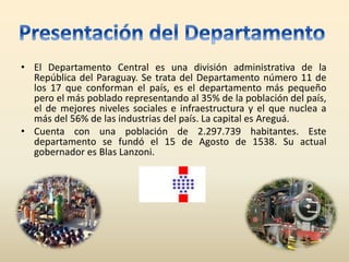 • El Departamento Central es una división administrativa de la
República del Paraguay. Se trata del Departamento número 11 de
los 17 que conforman el país, es el departamento más pequeño
pero el más poblado representando al 35% de la población del país,
el de mejores niveles sociales e infraestructura y el que nuclea a
más del 56% de las industrias del país. La capital es Areguá.
• Cuenta con una población de 2.297.739 habitantes. Este
departamento se fundó el 15 de Agosto de 1538. Su actual
gobernador es Blas Lanzoni.
 