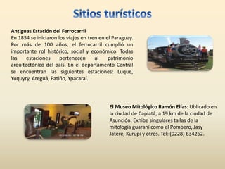 Antiguas Estación del Ferrocarril
En 1854 se iniciaron los viajes en tren en el Paraguay.
Por más de 100 años, el ferrocarril cumplió un
importante rol histórico, social y económico. Todas
las estaciones pertenecen al patrimonio
arquitectónico del país. En el departamento Central
se encuentran las siguientes estaciones: Luque,
Yuquyry, Areguá, Patiño, Ypacaraí.
El Museo Mitológico Ramón Elías: Ublicado en
la ciudad de Capiatá, a 19 km de la ciudad de
Asunción. Exhibe singulares tallas de la
mitología guaraní como el Pombero, Jasy
Jatere, Kurupi y otros. Tel: (0228) 634262.
 