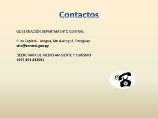 GOBERNACIÓN DEPARTAMENTO CENTRAL
Ruta Capiatá - Aregua, Km 4 Areguá, Paraguay
sria@central.gov.py
SECRETARÍA DE MEDIO AMBIENTE Y TURISMO
+595 291 432591
 